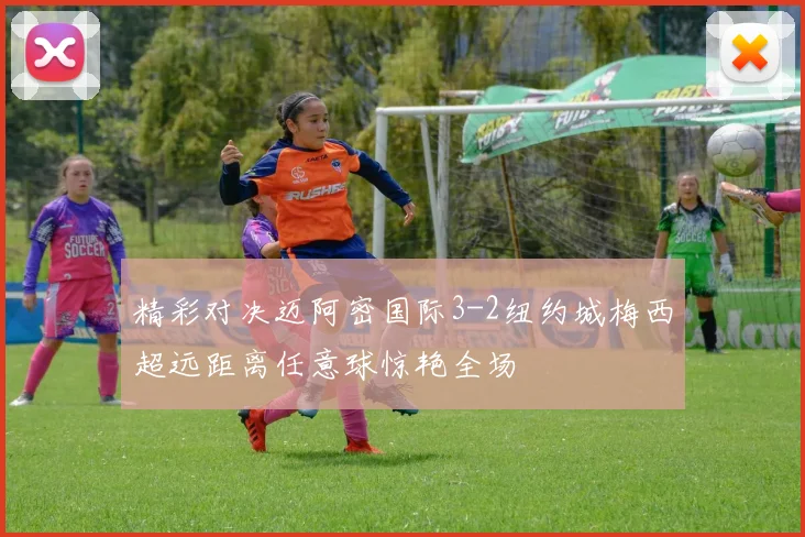 精彩对决迈阿密国际3-2纽约城梅西超远距离任意球惊艳全场