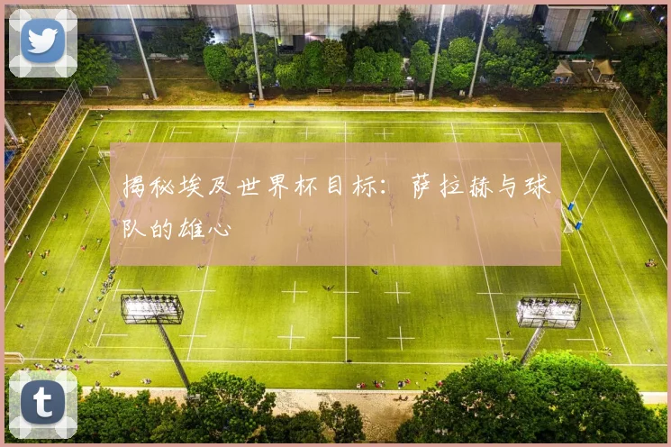 揭秘埃及世界杯目标：萨拉赫与球队的雄心